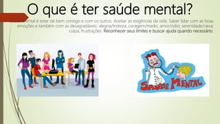 O que é ter saúde mental?
Saúde Mental é estar de bem consigo e com os outros. Aceitar as exigências da vida. Saber lidar com as boas
emoções e também com as desagradáveis: alegria/tristeza; coragem/medo; amor/ódio; serenidade/raiva;
culpa; frustrações. Reconhecer seus limites e buscar ajuda quando necessário.
 