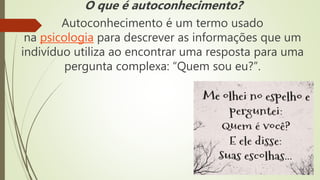 O que é autoconhecimento?
Autoconhecimento é um termo usado
na psicologia para descrever as informações que um
indivíduo utiliza ao encontrar uma resposta para uma
pergunta complexa: “Quem sou eu?”.
 