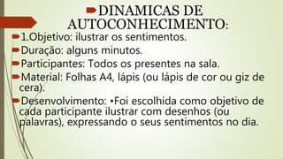 DINAMICAS DE
AUTOCONHECIMENTO:
1.Objetivo: ilustrar os sentimentos.
Duração: alguns minutos.
Participantes: Todos os presentes na sala.
Material: Folhas A4, lápis (ou lápis de cor ou giz de
cera).
Desenvolvimento: •Foi escolhida como objetivo de
cada participante ilustrar com desenhos (ou
palavras), expressando o seus sentimentos no dia.
 