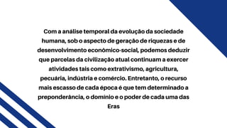 Com a análise temporal da evolução da sociedade
humana, sob o aspecto de geração de riquezas e de
desenvolvimento econômico-social, podemos deduzir
que parcelas da civilização atual continuam a exercer
atividades tais como extrativismo, agricultura,
pecuária, indústria e comércio. Entretanto, o recurso
mais escasso de cada época é que tem determinado a
preponderância, o domínio e o poder de cada uma das
Eras
 