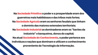 Na Sociedade Primitiva o poder e a prosperidade eram dos
guerreiros mais habilidosos e das tribos mais fortes;
Na Sociedade Agrícola eram os senhores feudais que tinham
o domínio das maiores extensões territoriais;
Na Sociedade Industrial os dominadores eram os “barões da
indústria” e banqueiros, donos do capital;
Na atual Sociedade do Conhecimento, o poder pertence aos
indivíduos e nações que dominam e utilizam o conhecimento
proveniente da Tecnologia da Informação.
 