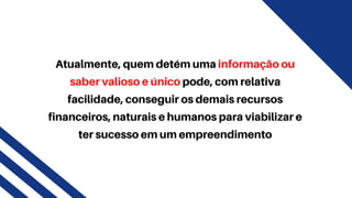 Atualmente, quem detém uma informação ou
saber valioso e único pode, com relativa
facilidade, conseguir os demais recursos
financeiros, naturais e humanos para viabilizar e
ter sucesso em um empreendimento
 
