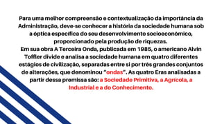 Para uma melhor compreensão e contextualização da importância da
Administração, deve-se conhecer a história da sociedade humana sob
a óptica específica do seu desenvolvimento socioeconômico,
proporcionado pela produção de riquezas.
Em sua obra A Terceira Onda, publicada em 1985, o americano Alvin
Toffler divide e analisa a sociedade humana em quatro diferentes
estágios de civilização, separadas entre si por três grandes conjuntos
de alterações, que denominou “ondas”. As quatro Eras analisadas a
partir dessa premissa são: a Sociedade Primitiva, a Agrícola, a
Industrial e a do Conhecimento.
 
