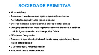 SOCIEDADE PRIMITIVA
Humanídeos
Buscavam a autopreservação e o próprio sustento
Atividades extrativistas (caça e pesca)
Diferenciaram-se pelo domínio do fogo e das armas
O fogo permitiu um maior aproveitamento da caça, dominar
os inimigos naturais de maior poder físico
Nômades (migração)
Poder era exercido individualmente ou grupos (maior força
física e habilidade)
Comunicação (oral e pintura)
Predominava a Mão-de-obra.
 