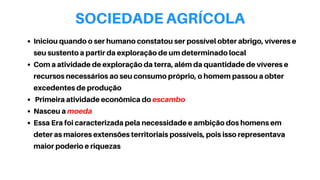 SOCIEDADE AGRÍCOLA
Iniciou quando o ser humano constatou ser possível obter abrigo, víveres e
seu sustento a partir da exploração de um determinado local
Com a atividade de exploração da terra, além da quantidade de víveres e
recursos necessários ao seu consumo próprio, o homem passou a obter
excedentes de produção
Primeira atividade econômica do escambo
Nasceu a moeda
Essa Era foi caracterizada pela necessidade e ambição dos homens em
deter as maiores extensões territoriais possíveis, pois isso representava
maior poderio e riquezas
 