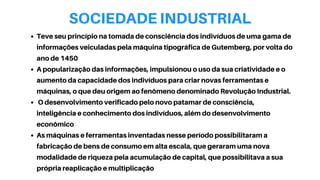 SOCIEDADE INDUSTRIAL
Teve seu princípio na tomada de consciência dos indivíduos de uma gama de
informações veiculadas pela máquina tipográfica de Gutemberg, por volta do
ano de 1450
A popularização das informações, impulsionou o uso da sua criatividade e o
aumento da capacidade dos indivíduos para criar novas ferramentas e
máquinas, o que deu origem ao fenômeno denominado Revolução Industrial.
O desenvolvimento verificado pelo novo patamar de consciência,
inteligência e conhecimento dos indivíduos, além do desenvolvimento
econômico
As máquinas e ferramentas inventadas nesse período possibilitaram a
fabricação de bens de consumo em alta escala, que geraram uma nova
modalidade de riqueza pela acumulação de capital, que possibilitava a sua
própria reaplicação e multiplicação
 