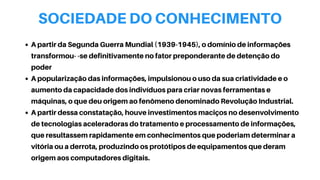 SOCIEDADE DO CONHECIMENTO
A partir da Segunda Guerra Mundial (1939-1945), o domínio de informações
transformou- -se definitivamente no fator preponderante de detenção do
poder
A popularização das informações, impulsionou o uso da sua criatividade e o
aumento da capacidade dos indivíduos para criar novas ferramentas e
máquinas, o que deu origem ao fenômeno denominado Revolução Industrial.
A partir dessa constatação, houve investimentos maciços no desenvolvimento
de tecnologias aceleradoras do tratamento e processamento de informações,
que resultassem rapidamente em conhecimentos que poderiam determinar a
vitória ou a derrota, produzindo os protótipos de equipamentos que deram
origem aos computadores digitais.
 