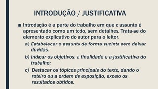 INTRODUÇÃO / JUSTIFICATIVA
■ Introdução é a parte do trabalho em que o assunto é
apresentado como um todo, sem detalhes. Trata-se do
elemento explicativo do autor para o leitor.
a) Estabelecer o assunto de forma sucinta sem deixar
dúvidas.
b) Indicar os objetivos, a finalidade e a justificativa do
trabalho;
c) Destacar os tópicos principais do texto, dando o
roteiro ou a ordem de exposição, exceto os
resultados obtidos.
 