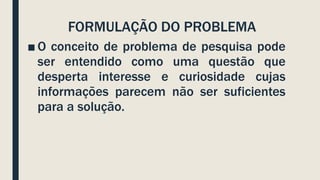 FORMULAÇÃO DO PROBLEMA
■ O conceito de problema de pesquisa pode
ser entendido como uma questão que
desperta interesse e curiosidade cujas
informações parecem não ser suficientes
para a solução.
 