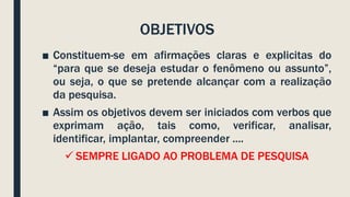 OBJETIVOS
■ Constituem-se em afirmações claras e explicitas do
“para que se deseja estudar o fenômeno ou assunto”,
ou seja, o que se pretende alcançar com a realização
da pesquisa.
■ Assim os objetivos devem ser iniciados com verbos que
exprimam ação, tais como, verificar, analisar,
identificar, implantar, compreender ....
 SEMPRE LIGADO AO PROBLEMA DE PESQUISA
 