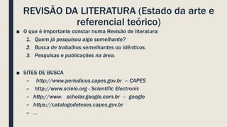 REVISÃO DA LITERATURA (Estado da arte e
referencial teórico)
■ O que é importante constar numa Revisão de literatura:
1. Quem já pesquisou algo semelhante?
2. Busca de trabalhos semelhantes ou idênticos.
3. Pesquisas e publicações na área.
■ SITES DE BUSCA
– http://www.periodicos.capes.gov.br – CAPES
– http://www.scielo.org - Scientific Electronic
– http://www. scholar.google.com.br – google
– https://catalogodeteses.capes.gov.br
– ...
 