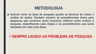 METODOLOGIA
■ Incluem tanto os tipos de pesquisa quanto as técnicas de coleta e
análise de dados. Também incluem os procedimentos éticos para
pesquisas que envolvem seres humanos. Indicam como realizar a
pesquisa, especificando suas etapas e os procedimentos que serão
adotados em cada uma delas.
SEMPRE LIGADO AO PROBLEMA DE PESQUISA
 