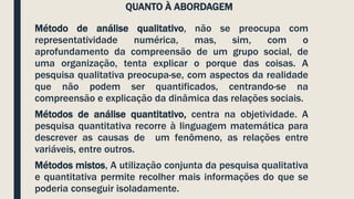QUANTO À ABORDAGEM
Método de análise qualitativo, não se preocupa com
representatividade numérica, mas, sim, com o
aprofundamento da compreensão de um grupo social, de
uma organização, tenta explicar o porque das coisas. A
pesquisa qualitativa preocupa-se, com aspectos da realidade
que não podem ser quantificados, centrando-se na
compreensão e explicação da dinâmica das relações sociais.
Métodos de análise quantitativo, centra na objetividade. A
pesquisa quantitativa recorre à linguagem matemática para
descrever as causas de um fenômeno, as relações entre
variáveis, entre outros.
Métodos mistos, A utilização conjunta da pesquisa qualitativa
e quantitativa permite recolher mais informações do que se
poderia conseguir isoladamente.
 