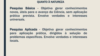 QUANTO À NATUREZA
Pesquisa Básica - Objetiva gerar conhecimentos
novos, úteis para o avanço da Ciência, sem aplicação
prática prevista. Envolve verdades e interesses
universais.
Pesquisa Aplicada - Objetiva gerar conhecimentos
para aplicação prática, dirigidos à solução de
problemas específicos. Envolve verdades e interesses
locais.
 