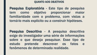 QUANTO AOS OBJETIVOS
Pesquisa Exploratória - Este tipo de pesquisa
tem como objetivo proporcionar maior
familiaridade com o problema, com vistas a
torná-lo mais explícito ou a construir hipóteses.
Pesquisa Descritiva - A pesquisa descritiva
exige do investigador uma série de informações
sobre o que deseja pesquisar. Esse tipo de
estudo pretende descrever os fatos e
fenômenos de determinada realidade.
 
