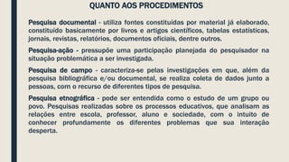 QUANTO AOS PROCEDIMENTOS
Pesquisa documental - utiliza fontes constituídas por material já elaborado,
constituído basicamente por livros e artigos científicos, tabelas estatísticas,
jornais, revistas, relatórios, documentos oficiais, dentre outros.
Pesquisa-ação - pressupõe uma participação planejada do pesquisador na
situação problemática a ser investigada.
Pesquisa de campo - caracteriza-se pelas investigações em que, além da
pesquisa bibliográfica e/ou documental, se realiza coleta de dados junto a
pessoas, com o recurso de diferentes tipos de pesquisa.
Pesquisa etnográfica - pode ser entendida como o estudo de um grupo ou
povo. Pesquisas realizadas sobre os processos educativos, que analisam as
relações entre escola, professor, aluno e sociedade, com o intuito de
conhecer profundamente os diferentes problemas que sua interação
desperta.
 