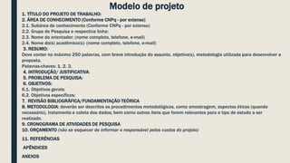 Modelo de projeto
1. TÍTULO DO PROJETO DE TRABALHO:
2. ÁREA DE CONHECIMENTO (Conforme CNPq - por extenso)
2.1. Subárea de conhecimento (Conforme CNPq - por extenso)
2.2. Grupo de Pesquisa e respectiva linha:
2.3. Nome do orientador: (nome completo, telefone, e-mail)
2.4. Nome do(s) acadêmico(s): (nome completo, telefone, e-mail)
3. RESUMO:
Deve conter no máximo 250 palavras, com breve introdução do assunto, objetivo(s), metodologia utilizada para desenvolver a
proposta.
Palavras-chaves: 1. 2. 3.
4. INTRODUÇÃO/ JUSTIFICATIVA:
5. PROBLEMA DE PESQUISA:
6. OBJETIVOS:
6.1. Objetivos gerais:
6.2. Objetivos específicos:
7. REVISÃO BIBLIOGRÁFICA/FUNDAMENTAÇÃO TEÓRICA
8. METODOLOGIA: deverão ser descritos os procedimentos metodológicos, como amostragem, aspectos éticos (quando
necessário), tratamento e coleta dos dados; bem como outros itens que forem relevantes para o tipo de estudo a ser
realizado.
9. CRONOGRAMA DE ATIVIDADES DE PESQUISA
10. ORÇAMENTO (não se esquecer de informar o responsável pelos custos do projeto)
11. REFERÊNCIAS
APÊNDICES
ANEXOS
 