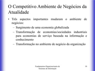 Fundamentos Organizacionais de
Sistemas de Informação
10
O Competitivo Ambiente de Negócios da
Atualidade
• Três aspectos importantes mudaram o ambiente de
negócios:
– Surgimento de uma economia globalizada
– Transformação de economias/sociedades industriais
para economias de serviço baseada na informação e
conhecimento
– Transformação no ambiente de negócio da organização
 