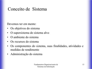 Fundamentos Organizacionais de
Sistemas de Informação
13
Conceito de Sistema
Devemos ter em mente:
• Os objetivos do sistema
• O supersistema do sistema alvo
• O ambiente do sistema
• Os recursos do sistema
• Os componentes do sistema, suas finalidades, atividades e
medidas de rendimento
• Administração do sistema
 