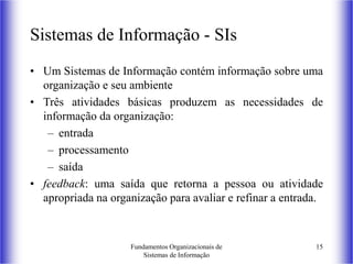 Fundamentos Organizacionais de
Sistemas de Informação
15
Sistemas de Informação - SIs
• Um Sistemas de Informação contém informação sobre uma
organização e seu ambiente
• Três atividades básicas produzem as necessidades de
informação da organização:
– entrada
– processamento
– saída
• feedback: uma saída que retorna a pessoa ou atividade
apropriada na organização para avaliar e refinar a entrada.
 