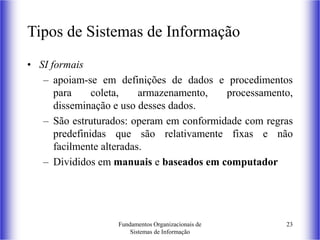 Fundamentos Organizacionais de
Sistemas de Informação
23
Tipos de Sistemas de Informação
• SI formais
– apoiam-se em definições de dados e procedimentos
para coleta, armazenamento, processamento,
disseminação e uso desses dados.
– São estruturados: operam em conformidade com regras
predefinidas que são relativamente fixas e não
facilmente alteradas.
– Divididos em manuais e baseados em computador
 