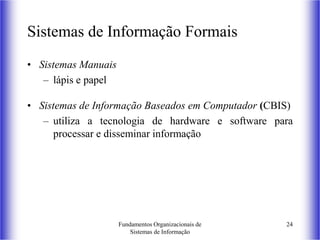 Fundamentos Organizacionais de
Sistemas de Informação
24
Sistemas de Informação Formais
• Sistemas Manuais
– lápis e papel
• Sistemas de Informação Baseados em Computador (CBIS)
– utiliza a tecnologia de hardware e software para
processar e disseminar informação
 