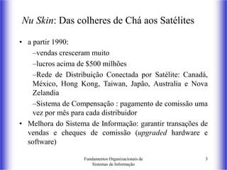 Fundamentos Organizacionais de
Sistemas de Informação
3
Nu Skin: Das colheres de Chá aos Satélites
• a partir 1990:
–vendas cresceram muito
–lucros acima de $500 milhões
–Rede de Distribuição Conectada por Satélite: Canadá,
México, Hong Kong, Taiwan, Japão, Australia e Nova
Zelandia
–Sistema de Compensação : pagamento de comissão uma
vez por mês para cada distribuidor
• Melhora do Sistema de Informação: garantir transações de
vendas e cheques de comissão (upgraded hardware e
software)
 