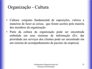 Fundamentos Organizacionais de
Sistemas de Informação
33
Organização - Cultura
• Cultura: conjunto fundamental de suposições, valores e
maneiras de fazer as coisas, que foram aceitos pela maioria
dos membros da organização.
• Parte da cultura da organização pode ser encontrada
embutida em seus sistemas de informação (Ex: dar
prioridade aos serviços dos clientes pode ser encontrado em
um sistema de acompanhamento de pacotes da empresa)
 