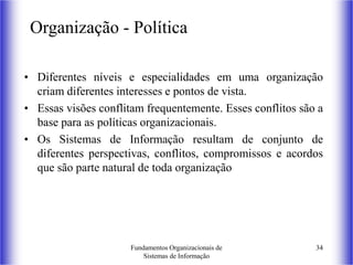 Fundamentos Organizacionais de
Sistemas de Informação
34
Organização - Política
• Diferentes níveis e especialidades em uma organização
criam diferentes interesses e pontos de vista.
• Essas visões conflitam frequentemente. Esses conflitos são a
base para as políticas organizacionais.
• Os Sistemas de Informação resultam de conjunto de
diferentes perspectivas, conflitos, compromissos e acordos
que são parte natural de toda organização
 