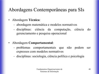 Fundamentos Organizacionais de
Sistemas de Informação
40
Abordagens Contemporâneas para SIs
• Abordagem Técnica:
– abordagem matemática e modelos normativos
– disciplinas: ciência da computação, ciência do
gerenciamento e pesquisa operacional
• Abordagem Comportamental:
– problemas comportamentais que não podem ser
expressos com modelos normativos
– disciplinas: sociologia, ciência polílica e psicologia
 