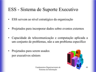 Fundamentos Organizacionais de
Sistemas de Informação
48
ESS - Sistema de Suporte Executivo
• ESS servem ao nível estratégico da organização
• Projetados para incorporar dados sobre eventos externos
• Capacidade de telecomunicação e computação aplicada a
um conjunto de problemas, não a um problema específico
• Projetados para serem usados
por executivos sêniors
 