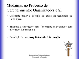 Fundamentos Organizacionais de
Sistemas de Informação
51
• Crescente poder e declínio do custo da tecnologia de
informação
• Sistemas e aplicações mais fortemente relacionados com
atividades fundamentais
• Formação de uma Arquitetura de Informação
Mudanças no Processo de
Gerenciamento: Organizações e SI
 
