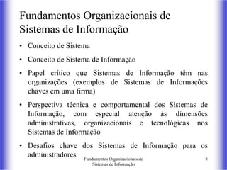 Fundamentos Organizacionais de
Sistemas de Informação
8
Fundamentos Organizacionais de
Sistemas de Informação
• Conceito de Sistema
• Conceito de Sistema de Informação
• Papel crítico que Sistemas de Informação têm nas
organizações (exemplos de Sistemas de Informações
chaves em uma firma)
• Perspectiva técnica e comportamental dos Sistemas de
Informação, com especial atenção às dimensões
administrativas, organizacionais e tecnológicas nos
Sistemas de Informação
• Desafios chave dos Sistemas de Informação para os
administradores
 