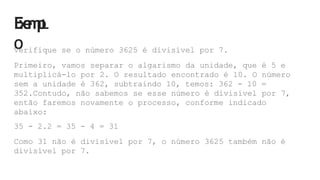 E
x
e
m
p
L
O
Verifique se o número 3625 é divisível por 7.
Primeiro, vamos separar o algarismo da unidade, que é 5 e
multiplicá-lo por 2. O resultado encontrado é 10. O número
sem a unidade é 362, subtraindo 10, temos: 362 - 10 =
352.Contudo, não sabemos se esse número é divisível por 7,
então faremos novamente o processo, conforme indicado
abaixo:
35 - 2.2 = 35 - 4 = 31
Como 31 não é divisível por 7, o número 3625 também não é
divisível por 7.
 