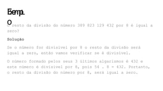 E
x
e
m
p
L
O
O resto da divisão do número 389 823 129 432 por 8 é igual a
zero?
Solução
Se o número for divisível por 8 o resto da divisão será
igual a zero, então vamos verificar se é divisível.
O número formado pelos seus 3 últimos algarismos é 432 e
este número é divisível por 8, pois 54 . 8 = 432. Portanto,
o resto da divisão do número por 8, será igual a zero.
 