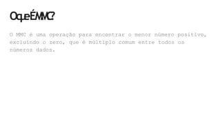 Oq
u
eÉM
M
C
?
O MMC é uma operação para encontrar o menor número positivo,
excluindo o zero, que é múltiplo comum entre todos os
números dados.
 
