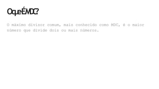 Oq
u
eÉM
D
C
?
O máximo divisor comum, mais conhecido como MDC, é o maior
número que divide dois ou mais números.
 