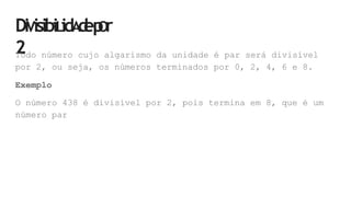 DiVisibiLidA
d
ep
Or
2
Todo número cujo algarismo da unidade é par será divisível
por 2, ou seja, os números terminados por 0, 2, 4, 6 e 8.
Exemplo
O número 438 é divisível por 2, pois termina em 8, que é um
número par
 
