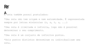 R
e
T
A
A reta também possui postulados:
*Uma reta não tem origem e nem extremidade. É representada
sempre por letras minúsculas (r, s, t, u, ...)
*Uma reta é ilimitada e infinita, logo não é possível
determinar o seu comprimento.
*Uma reta é um conjunto de infinitos pontos.
*Dois pontos distintos determinam ou individualizam uma
reta.
 
