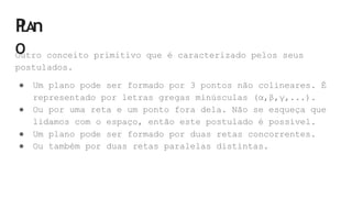 P
LAn
O
Outro conceito primitivo que é caracterizado pelos seus
postulados.
● Um plano pode ser formado por 3 pontos não colineares. É
representado por letras gregas minúsculas (α,β,γ,...).
● Ou por uma reta e um ponto fora dela. Não se esqueça que
lidamos com o espaço, então este postulado é possível.
● Um plano pode ser formado por duas retas concorrentes.
● Ou também por duas retas paralelas distintas.
 
