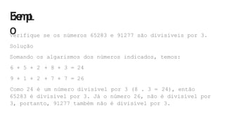 E
x
e
m
p
L
O
Verifique se os números 65283 e 91277 são divisíveis por 3.
Solução
Somando os algarismos dos números indicados, temos:
6 + 5 + 2 + 8 + 3 = 24
9 + 1 + 2 + 7 + 7 = 26
Como 24 é um número divisível por 3 (8 . 3 = 24), então
65283 é divisível por 3. Já o número 26, não é divisível por
3, portanto, 91277 também não é divisível por 3.
 