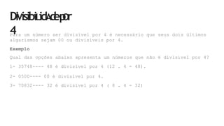 DiVisibiLidA
d
ep
Or
4
Para um número ser divisível por 4 é necessário que seus dois últimos
algarismos sejam 00 ou divisíveis por 4.
Exemplo
Qual das opções abaixo apresenta um números que não é divisível por 4?
1- 35748---- 48 é divisível por 4 (12 . 4 = 48).
2- 0500---- 00 é divisível por 4.
3- 70832---- 32 é divisível por 4 ( 8 . 4 = 32)
 