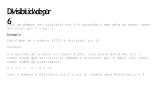 DiVisibiLidA
d
ep
Or
6
Para um número ser divisível por 6 é necessário que seja ao mesmo tempo
divisível por 2 e por 3.
Exemplo
Verifique se o número 43722 é divisível por 6.
Solução
O algarismo da unidade do número é par, logo ele é divisível por 2.
Temos ainda que verificar se também é divisível por 3, para isso vamos
somar todos os algarismos:
4 + 3 + 7 + 2 + 2 = 18
Como o número é divisível por 2 e por 3, também será divisível por 6
 