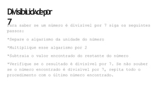 DiVisibiLidA
d
ep
Or
7
Para saber se um número é divisível por 7 siga os seguintes
passos:
*Separe o algarismo da unidade do número
*Multiplique esse algarismo por 2
*Subtraia o valor encontrado do restante do número
*Verifique se o resultado é divisível por 7. Se não souber
se o número encontrado é divisível por 7, repita todo o
procedimento com o último número encontrado.
 