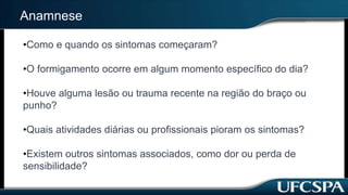 Anamnese
•Como e quando os sintomas começaram?
•O formigamento ocorre em algum momento específico do dia?
•Houve alguma lesão ou trauma recente na região do braço ou
punho?
•Quais atividades diárias ou profissionais pioram os sintomas?
•Existem outros sintomas associados, como dor ou perda de
sensibilidade?
 