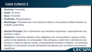 CASO CLÍNICO 3
• Paciente: Fernanda
• Idade: 35 anos
• Sexo: Feminino
• Profissão: Programadora
• Morfologia: Fernanda tem uma estatura média e uma postura cifótica devido ao
trabalho sedentário.
• Queixa Principal: Dor e dormência nos membros superiores, especialmente nos
punhos e mãos.
• Histórico: Fernanda trabalha como digitadora em um escritório e passa a maior
parte do dia digitando no computador. Ela começou a sentir dor e dormência nos
punhos e mãos há alguns meses, principalmente durante o trabalho. Os sintomas
também a incomodam durante atividades domésticas que envolvem movimentos
repetitivos.
 