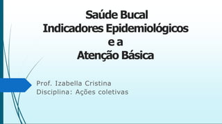 Saúde Bucal
Indicadores Epidemiológicos
e a
Atenção Básica
Prof. Izabella Cristina
Disciplina: Ações coletivas
 