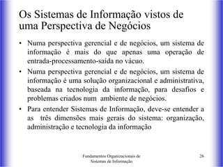 Fundamentos Organizacionais de
Sistemas de Informação
26
Os Sistemas de Informação vistos de
uma Perspectiva de Negócios
• Numa perspectiva gerencial e de negócios, um sistema de
informação é mais do que apenas uma operação de
entrada-processamento-saída no vácuo.
• Numa perspectiva gerencial e de negócios, um sistema de
informação é uma solução organizacional e administrativa,
baseada na tecnologia da informação, para desafios e
problemas criados num ambiente de negócios.
• Para entender Sistemas de Informação, deve-se entender a
as três dimensões mais gerais do sistema: organização,
administração e tecnologia da informação
 