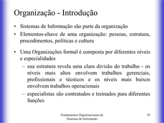Fundamentos Organizacionais de
Sistemas de Informação
29
Organização - Introdução
• Sistemas de Informação são parte da organização
• Elementos-chave de uma organização: pessoas, estrutura,
procedimentos, políticas e cultura
• Uma Organizações formal é composta por diferentes níveis
e especialidades
– sua estrutura revela uma clara divisão do trabalho - os
níveis mais altos envolvem trabalhos gerenciais,
profissionais e técnicos e os níveis mais baixos
envolvem trabalhos operacionais
– especialistas são contratados e treinados para diferentes
funções
 