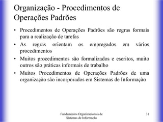 Fundamentos Organizacionais de
Sistemas de Informação
31
Organização - Procedimentos de
Operações Padrões
• Procedimentos de Operações Padrões são regras formais
para a realização de tarefas
• As regras orientam os empregados em vários
procedimentos
• Muitos procedimentos são formalizados e escritos, muito
outros são práticas informais de trabalho
• Muitos Procedimentos de Operações Padrões de uma
organização são incorporados em Sistemas de Informação
 